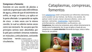 Cataplasmas, compresas,
fomentos
Los cataplasmas están compuestos por diferentes elementos
como pueden ser las hierbas, las flores y los aceites. Se
aplican sobre la piel y tienen diversos efectos, como, por
ejemplo: calmantes, cicatrizantes, regeneradores,
antiinflamatorios, antibacteriales, purificadores, etc.
Cataplasmas. Son como las compresas, pero utilizan directamente la
hierba como fundamento. Así, lo que se aplica a través de una
compresa es una pasta obtenida triturando las hojas, raíces o tallos
frescos de una planta.
 