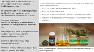 En el campo de las plantas medicinales la
farmacia galénica pretende una serie
de objetivos concretos:
•La transformación de las materias primas de
partida, de origen vegetal, en formas
farmacéuticas susceptibles de ser utilizadas.
•Conservar su actividad
terapéutica, perdiendo lo menos posible la
riqueza de sus principios activos, minerales
etc.
•Mejorar procesos en los que el preparado sea
objeto de tratamientos posteriores
(encapsulación, compresión)
•Facilitar la administración de estos
preparados al paciente.
•Optimizar el transporte hacia el órgano diana
o hacia el receptor adecuado.
https://revistaacofarma.com/articulos/formulacion-magistral/fitoterapia-y-
farmacia-galenica/
 