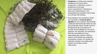 • Compresa: se utiliza para mejorar
problemas en la piel como
erupciones, irritaciones, acné, o
problemas en los ojos
como conjuntivitis, irritaciones y
dolor por sobreesfuerzo. Son
preparados que emplean como base
una infusión de hierbas.
• Para preparar una compresa, basta
con sumergir un trozo de gasa o
algodón en una infusión concentrada
y aplicarla directamente sobre la zona
que pretendes tratar. Puede variar la
temperatura de la compresa en
función de la finalidad con la cual la
apliques. Por ejemplo, las compresas
frías de manzanilla son muy
adecuadas para calmar el dolor y
reducir la hinchazón de molestias
musculares y óseas. En cambio, las
calientes resultan muy útiles para
limpiar las heridas y evitar
infecciones.
 