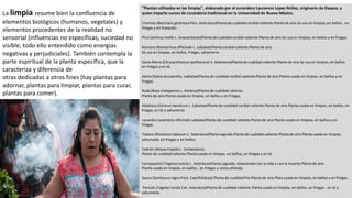 "Plantas utilizadas en las limpias", elaborado por el curandero Laurencio López Núñez, originario de Oaxaca, y
quien imparte cursos de curandería tradicional en la Universidad de Nuevo México.
Chamizo (Baccharis glutinosa Pers. Asterácea)Planta de cualidad cordial-caliente.Planta de aire.Se usa en limpias, en baños , en
friegas y en frotación
Pirul (Schinus molle L. Anacardiácea)Planta de cualidad cordial-caliente.Planta de aire.Se usa en limpias, en baños y en friegas.
Romero (Rosmarinus officinale L. Labiatae)Planta cordial-caliente.Planta de aire.
Se usa en limpias, en baños, friegas, sahumerio .
Santa María (Chrysanthemun parthenium S. Asterácea)Planta de cualidad caliente.Planta de aire.Se usa en limpias, en baños
en friegas y en té.
Salvia (Salvia leucaentha. Labiatae)Planta de cualidad cordial-caliente.Planta de aire.Planta usada en limpias, en baños y en
friegas.
Ruda (Ruta chalapensis L. Rutácea)Planta de cualidad caliente.
Planta de aire.Planta usada en limpias, en baños y en friegas.
Albahaca (Ocimun basilicum L. Labiatae)Planta de cualidad cordial-caliente.Planta de aire.Planta usada en limpias, en baños, en
friegas, en té y sahumerio.
Lavanda (Lavándula officinale Labiatae)Planta de cualidad caliente.Planta de aire.Planta usada en limpias, en baños y en
friegas.
Tabaco (Nicotiana tabacum L. Solanácea)Planta sagrada.Planta de cualidad caliente.Planta de aire.Planta usada en limpias,
sahumada, en friegas y en baños.
Cedrón (Aloysa tripylla L. Verbenácea)
Planta de cualidad caliente.Planta usada en limpias, en baños, en friegas y en té.
Cempasúchil (Tagetes erecta L. Asterácea)Planta sagrada, relacionada con la vida y con la muerte.Planta de aire.
Planta usada en limpias, en baños , en friegas y como ofrenda.
Sauco (Sambucus nigra Presl. Caprifoliácea).Planta de cualidad fría.Planta de aire.Plata usada en limpias, en baños y en friegas.
Pericón (Tagetes lucida Cav. Asterácea)Planta de cualidad caliente.Planta usada en limpias, en baños, en friegas , en té y
sahumerio.
La limpia resume bien la confluencia de
elementos biológicos (humanos, vegetales) y
elementos procedentes de la realidad no
sensorial (influencias no específicas, suciedad no
visible, todo ello entendido como energías
negativas y perjudiciales). También contempla la
parte espiritual de la planta específica, que la
caracteriza y diferencia de
otras dedicadas a otros fines (hay plantas para
adornar, plantas para limpiar, plantas para curar,
plantas para comer).
 