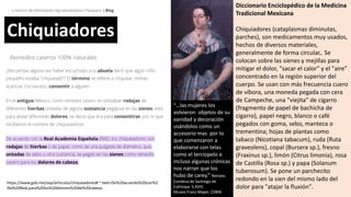 https://www.gob.mx/siap/articulos/chiqueadores#:~:text=De%20acuerdo%20con%2
0la%20Real,para%20los%20dolores%20de%20cabeza.
Diccionario Enciclopédico de la Medicina
Tradicional Mexicana
Chiquiadores (cataplasmas diminutas,
parches), son medicamentos muy usados,
hechos de diversos materiales,
generalmente de forma circular,. Se
colocan sobre las sienes y mejillas para
mitigar el dolor, "sacar el calor" y el "aire"
concentrado en la región superior del
cuerpo. Se usan con más frecuencia cuero
de víbora, una moneda pegada con cera
de Campeche, una "viejita" de cigarro
(fragmento de papel de bachicha de
cigarro), papel negro, blanco o café
pegados con goma, sebo, manteca o
trementina; hojas de plantas como
tabaco (Nicotiana tabacum), ruda (Ruta
graveolens), copal (Bursera sp.), fresno
(Fraxinus sp.), limón (Citrus limonia), rosa
de Castilla (Rosa sp.) y papa (Solanum
tuberosum). Se pone un parchecito
redondo en la sien del mismo lado del
dolor para "atajar la fluxión".
Chiquiadores
“…las mujeres los
volvieron objetos de su
vanidad y decoración
usándolos como un
accesorio mas por lo
que comenzaron a
elaborarse con telas
como el terciopelo e
incluso algunas crónicas
nos narran que los
hubo de carey.” Retrato.
Condesa de Santiago de
Calimaya. S.XVIII.
Museo Franz Mayer. CDMX
 