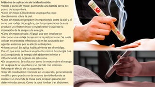 Métodos de aplicación de la Moxibustión
•Rollos o puros de moxa: quemando una barrita cerca del
punto de acupuntura.
•Cono de moxa: Colocándolo un pequeño cono
directamente sobre la piel.
•Cono de moxa con jengibre: interponiendo entre la piel y el
cono una rodaja de jengibre, por las propiedades de este
produce un efecto tónico y revitalizante y favorece la
circulación de la sangre y la energía.
•Cono de moxa con ajo: Al igual que con jengibre se
interpone una rodaja de ajo entre la piel y el cono. Se suele
utilizar en procesos infecciosos o en los causados por
agentes externos por su efecto antiséptico.
•Moxa con sal: Se aplica habitualmente en el ombligo.
Puesto que este punto es un potente centro de energía que
actúa regulando la energía del abdomen inferior e
influenciando los órganos de esta zona.
•En acupuntura: Se coloca un cono de moxa sobre el mango
de la aguja de acupuntura y se prende con incienso.
Refuerza el efecto de la acupuntura.
•Caja de moxibustión: Consiste en un aparato, generalmente
metálico pero puede ser de madera también donde se
coloca y se enciende la moxa para después pasarlo por
determinadas zonas. Como la zona lumbar o el abdomen.
 