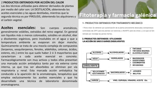 2 PRODUCTOS OBTENIDOS POR ACCIÓN DEL CALOR
Las dos técnicas utilizadas para obtener derivados de plantas
por medio del calor son: LA DESTILACIÓN, obteniendo los
aceites esenciales y las aguas destiladas, mientras que la
segunda técnica es por PIROLISIS, obteniendo los alquitranes y
el carbón vegetal.
Aceites esenciales: Son cuerpos aromáticos,
generalmente volátiles, extraídos del reino vegetal. En general
son líquidos más o menos coloreados, solubles en alcohol, éter
y disolventes orgánicos, pero insolubles en el agua y que a
temperatura ambiente se evaporan sin dejar mancha.
Químicamente se trata de una mezcla compleja de compuestos
(terpenos, sesquiterpenos, fenoles, aldehídos, cetonas, ácidos,
esteres, etc.) entre los que suele haber 2 ó 3 mayoritarios que
caracterizan a cada aceite esencial en concreto.
Farmacológicamente son muy activos y todos ellos presentan
una marcada acción antiséptica tanto por vía externa como
interna, ya que tras ser absorbidos se eliminan por vía
respiratoria y renal. Esta marcada acción antiséptica ha
conducido a la aparición de la aromaterapia, terapéutica que
emplea exclusivamente los aceites esenciales y que ha
desarrollado una técnica de laboratorio denominada
aromatograma.
 