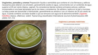 Ungüentos, pomadas y cremas Preparación líquida o semisólida que contiene el o los fármacos y aditivos
necesarios para obtener una emulsión, generalmente aceite en agua, comúnmente con un contenido de agua
superior al 20 por ciento (tópica, vaginal). Su consistencia blanda contiene principios activos y aditivos
incorporados a una base apropiada que le da masa y consistencia. Se adhiere y aplica en la piel y mucosas.
La base puede ser liposoluble o hidrosoluble, generalmente es anhidra o con un máximo de 20 por ciento de
agua. Cuando contiene una base lavable o que se remueve con agua se le denomina también ungüento
hidrofílico (tópica, oftálmica) estéril. Topical drug classification International Journal of pharmaceutics 295
(2005) 101–112
https://kipdf.com/dra-ma-josefa-bernad-bernad_5ab671161723dd439c96ec3f.html
 