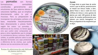 Las pomadas son formas
farmacéuticas semisólidas
constituidas generalmente por
emulsiones de fase externa oleosa o
soluciones lipófilas, que se emplean
directamente sobre la piel o
mucosas. Para su preparación se
incorporan los principios activos a la
base, mezclando mecánicamente,
bien directamente o previa fusión
según los casos. Las pomadas, a
diferencia de las cremas, no tienen agua,
sino que suelen estar compuestas por
grasa y otros ingredientes que le otorgan
su consistencia densa y untuosa. Dada su
solidez, es posible aplicarla sobre la zona
deseada formando una capa protectora,
a diferencia de las cremas, que suelen
diluirse con las secreciones de la piel.
 