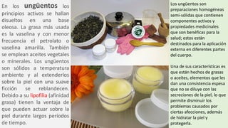 En los ungüentos los
principios activos se hallan
disueltos en una base
oleosa. La grasa más usada
es la vaselina y con menor
frecuencia el petrolato o
vaselina amarilla. También
se emplean aceites vegetales
o minerales. Los ungüentos
son sólidos a temperatura
ambiente y al extenderlos
sobre la piel con una suave
ficción se reblandecen.
Debido a su lipofilia (afinidad
grasa) tienen la ventaja de
que pueden actuar sobre la
piel durante largos períodos
de tiempo.
Los ungüentos son
preparaciones homogéneas
semi-sólidas que contienen
componentes activos y
propiedades medicinales
que son benéficas para la
salud; estos están
destinados para la aplicación
externa en diferentes partes
del cuerpo.
Una de sus características es
que están hechos de grasas
o aceites, elementos que les
dan una consistencia espesa
que no se diluye con las
secreciones de la piel, lo que
permite disminuir los
problemas causados por
ciertas afecciones, además
de hidratar la piel y
protegerla.
 