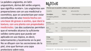 La palabra ungüento, en latín
unguentum, deriva del verbo ungere,
que significa «untar». Los ungüentos son
preparaciones con un uso medicinal o
cosmético, que se caracterizan por estar
constituidos de una mezcla hecha con
una base de grasas o aceites, que dará la
textura, con una planta con propiedades
medicinales. Las dos sustancias permiten
que el remedio alcance la suficiente
solidez como para que pueda ser
aplicado en uso tópico, es decir,
externamente y localmente en la piel.
No se diluyen con las secreciones de la
piel, sino que forman una capa
protectora sobre esta.
 