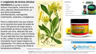 El ungüento de árnica (Arnica
montana L.) ayuda a reducir
dolores musculares, irritaciones de la
piel y algunas infecciones leves, ya
que tiene propiedades
antiinflamatorias, astringentes,
cicatrizantes, sedantes y analgésicas.
Para su elaboración hay que colocar
en la cacerola dos tazas de aceite de
coco y 60 gramos de hojas secas y
pulverizadas de árnica a fuego lento
durante una hora, después hay que
dejar enfriar un poco y colar la mezcla.
Ya que está lista hay que regresarla a
la olla y añadir la cera de abeja, es
importante mover hasta integrar los
ingredientes. Por último se deja enfriar
y se guarda en un frasco de cristal al
temperatura ambiente.
 