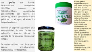 Los geles son formas
farmacéuticas semisólidas
hidrófilas, acuosas o
hidroalcohólicas, constituidas
generalmente por ésteres de
celulosa y resinas carbovinílicas que
gelifican con el agua, el alcohol y
los polialcoholes.
Poseen un aspecto agradable, alta
extensibilidad, lo cual facilita su
aplicación. Además, tienen la
ventaja de no engrasar ni manchar
la ropa.
Se suelen utilizar como base para
agentes antiseborreicos,
hidratantes y revitalizantes.
En los geles-
espumas se llevan
dos fases: una líquida
que lleva el o los
fármacos y aditivos, y
otra gaseosa que
lleva gas propulsor,
para que el producto
salga en forma de
nube. Constituidos por
lo general por
macromoléculas
dispersas en un
líquido que puede ser
agua, alcohol o
aceite, que forman
una red que atrapa al
líquido y que le
restringe su
movimiento, por lo
tanto son
preparaciones
viscosas (bucal, oral,
vaginal, tópica).
 