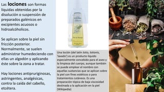 Las lociones son formas
líquidas obtenidas por la
disolución o suspensión de
preparados galénicos en
excipientes acuosos o
hidroalcóholicos.
Se aplican sobre la piel sin
fricción posterior.
Normalmente, se suelen
administrar humedeciendo con
ellas un algodón y aplicando
éste sobre la zona a tratar.
Hay lociones antipruriginosas,
astringentes, analgésicas,
contra la caída del cabello,
etcétera.
Una loción (del latín lotio, lotionis,
'lavado') es un producto líquido
especialmente concebido para el aseo y
la limpieza del cuerpo, aunque también
se puede emplear el nombre con
aquellas sustancias que se aplican sobre
la piel con fines estéticos o para
tratamientos cutáneos. Es una
preparación tópica de baja viscosidad
destinada a la aplicación en la piel
(Wikipedia)
 