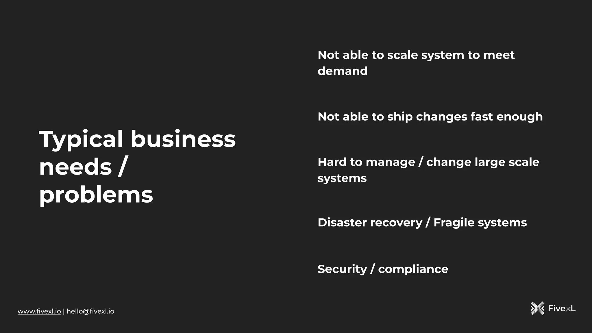 www.ﬁvexl.io | hello@ﬁvexl.io
Typical business
needs /
problems
Not able to ship changes fast enough
Not able to scale system to meet
demand
Hard to manage / change large scale
systems
Disaster recovery / Fragile systems
Security / compliance
 