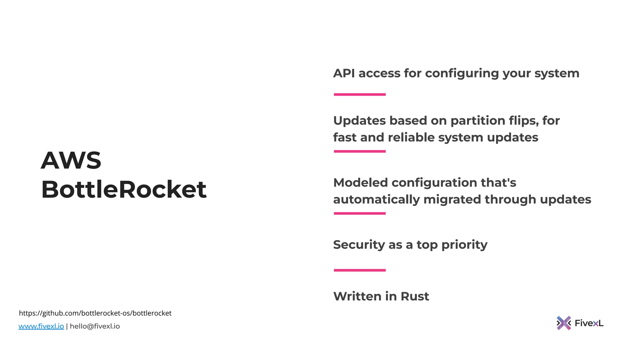 www.ﬁvexl.io | hello@ﬁvexl.io
AWS
BottleRocket
API access for conﬁguring your system
Updates based on partition ﬂips, for
fast and reliable system updates
Modeled conﬁguration that's
automatically migrated through updates
Security as a top priority
Written in Rust
https://github.com/bottlerocket-os/bottlerocket
 