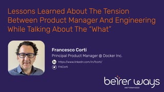 #BETTERWAYS2023
Lessons Learned About The Tension
Between Product Manager And Engineering
While Talking About The “What”
Francesco Corti
Principal Product Manager @ Docker Inc.
https://www.linkedin.com/in/fcorti/
FrkCorti
 