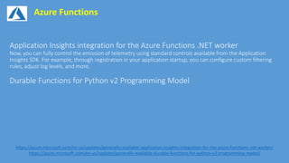 Azure Functions
https://azure.microsoft.com/en-us/updates/generally-available-application-insights-integration-for-the-azure-functions-net-worker/
https://azure.microsoft.com/en-us/updates/generally-available-durable-functions-for-python-v2-programming-model/
 