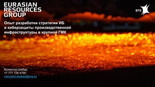 Всеволод Шабад
+7 777 726 4790
vsevolod.shabad@erg.kz
Опыт разработки стратегии ИБ
и киберзащиты производственной
инфраструктуры в крупной ГМК
 