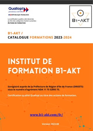 La certification qualité a été décernée
au titre des catégories d’action suivantes :
ACTIONS DE FORMATION
B1-AKT /
CATALOGUE FORMATIONS 2023-2024
Institut de
Formation B1-AKT
Enregistré auprès de la Préfecture de Région d’Ile de France (DRIEETS)
sous le numéro d’agrément NDA 11 75 52093 75.
Certification qualité Qualiopi au titre des actions de formation.
www.b1-akt.com/fr/
Version 2023-08
 