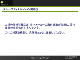 未来のビジネスリーダーとなる
大学生/大学院生のためのプラットフォーム
Goodfind
http://www.goodfind.jp/
スローガン株式会社
SLOGAN Inc.
グループディスカッション実践③
工場の海外移転など、日本メーカーの海外進出が加速し、国内
産業の空洞化がすすんでいる。
これの対策を検討し、具体策とともに発表してください。
 