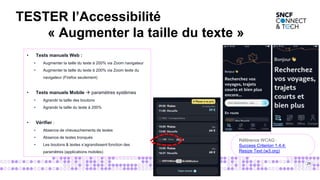 26
• Tests manuels Web :
• Augmenter la taille du texte à 200% via Zoom navigateur
• Augmenter la taille du texte à 200% via Zoom texte du
navigateur (Firefox seulement)
• Tests manuels Mobile  paramètres systèmes
• Agrandir la taille des boutons
• Agrandir la taille du texte à 200%
• Vérifier :
• Absence de chevauchements de textes
• Absence de textes tronqués
• Les boutons & textes s’agrandissent fonction des
paramètres (applications mobiles)
Référence WCAG :
Success Criterion 1.4.4:
Resize Text (w3.org)
TESTER l’Accessibilité
« Augmenter la taille du texte »
 