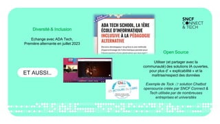 ET AUSSI…
Diversité & Inclusion
Echange avec ADA Tech,
Première alternante en juillet 2023
Open Source
Utiliser (et partager avec la
communauté) des solutions IA ouvertes,
pour plus d’ « explicabilité » et la
maîtrise/respect des données
Exemple de Tock 👉 solution Chatbot
opensource créée par SNCF Connect &
Tech utilisée par de nombreuses
entreprises et universités
 