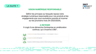 VISION NUMÉRIQUE RESPONSABLE
Définir les principes sur lesquels repose notre
stratégie numérique responsable pour nos produits et les
engagements que nous souhaitons prendre et incarner
sur les prochains mois (fin 2023/2024).
A RETENIR
Il s’agit d’une démarche d’entreprise en amélioration
continue, qui s’incarne à 360°.
LA SUITE ?
 