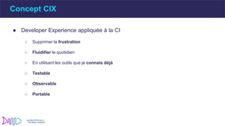 ● Developer Experience appliquée à la CI
○ Supprimer la frustration
○ Fluidifier le quotidien
○ En utilisant les outils que je connais déjà
○ Testable
○ Observable
○ Portable
Concept CIX
 