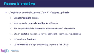 Posons le problème
● L’expérience de développement d’une CI n’est pas optimale
○ Des aller-retours inutiles
○ Manque de boucles de feedbacks efficaces
○ Pas de possibilité de tester une modification de CI simplement
○ CI non portable / absence de vrai standard / technos propriétaires
○ Le YAML est frustrant
○ Le fonctionnel transpire beaucoup trop dans ma CI/CD
 