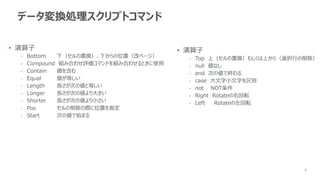 8
データ変換処理スクリプトコマンド
• 演算子
- Bottom 下（セルの置換）、下からの位置（改ページ）
- Compound 組み合わせ評価コマンドを組み合わせるときに使用
- Contain 値を含む
- Equal 値が等しい
- Length 長さが次の値と等しい
- Longer 長さが次の値より大きい
- Shorter 長さが次の値より小さい
- Pos セルの削除の際に位置を指定
- Start 次の値で始まる
• 演算子
- Top 上（セルの置換）もしくは上から（選択行の削除）
- null 値なし
- end 次の値で終わる
- case 大文字小文字を区別
- not NOT条件
- Right Rotateの右回転
- Left Rotateの左回転
 