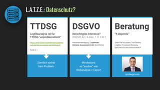L.A.T.Z.E.: Datenschutz?
Berechtigtes Interesse?
DSGVO Art. 6 Abs. 1 S.1 lit.f
Interessenabwägung / Legitimate
Interests Assessment (LIA) durchführen
DSGVO
Mindestens
so “sauber” wie
Webanalyse + Export
“It depends”
Jeder Fall ist anders: Tool-Stacks,
Logﬁles, Prozesse & Nutzung,
Speicherorte sind unterschiedlich
Beratung
Logﬁleanalyse ist für
TTDSG “unproblematisch”
TTDSG
Ziemlich sicher
kein Problem
https://www.baden-wuerttemberg.datensc
hutz.de/faq-zu-cookies-und-tracking-2/
Punkt 3.1
spiritlegal.com
 