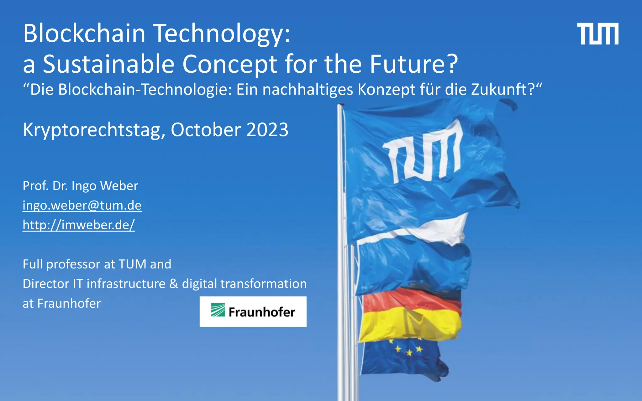 Blockchain Technology:
a Sustainable Concept for the Future?
“Die Blockchain-Technologie: Ein nachhaltiges Konzept für die Zukunft?“
Kryptorechtstag, October 2023
Prof. Dr. Ingo Weber
ingo.weber@tum.de
http://imweber.de/
Full professor at TUM and
Director IT infrastructure & digital transformation
at Fraunhofer
 
