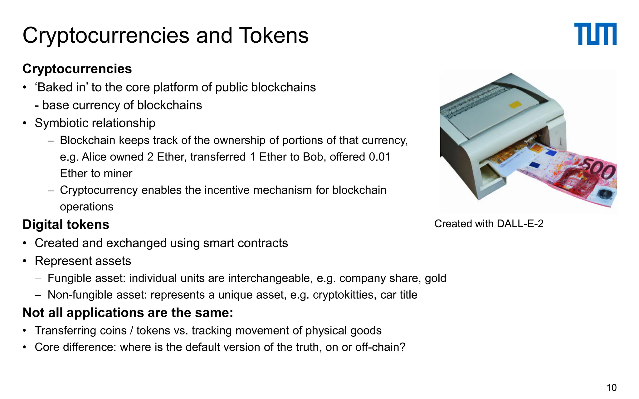 Cryptocurrencies
• ‘Baked in’ to the core platform of public blockchains
- base currency of blockchains
• Symbiotic relationship
− Blockchain keeps track of the ownership of portions of that currency,
e.g. Alice owned 2 Ether, transferred 1 Ether to Bob, offered 0.01
Ether to miner
− Cryptocurrency enables the incentive mechanism for blockchain
operations
Digital tokens
• Created and exchanged using smart contracts
• Represent assets
− Fungible asset: individual units are interchangeable, e.g. company share, gold
− Non-fungible asset: represents a unique asset, e.g. cryptokitties, car title
Not all applications are the same:
• Transferring coins / tokens vs. tracking movement of physical goods
• Core difference: where is the default version of the truth, on or off-chain?
Cryptocurrencies and Tokens
10
Created with DALL-E-2
 