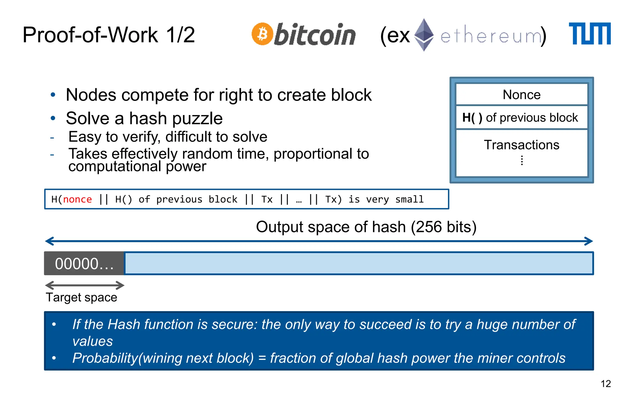 Proof-of-Work 1/2 (ex )
12
• Nodes compete for right to create block
• Solve a hash puzzle
- Easy to verify, difficult to solve
- Takes effectively random time, proportional to
computational power
H(nonce || H() of previous block || Tx || … || Tx) is very small
00000…
Output space of hash (256 bits)
Target space
• If the Hash function is secure: the only way to succeed is to try a huge number of
values
• Probability(wining next block) = fraction of global hash power the miner controls
Transactions
⁞
H( ) of previous block
Nonce
 