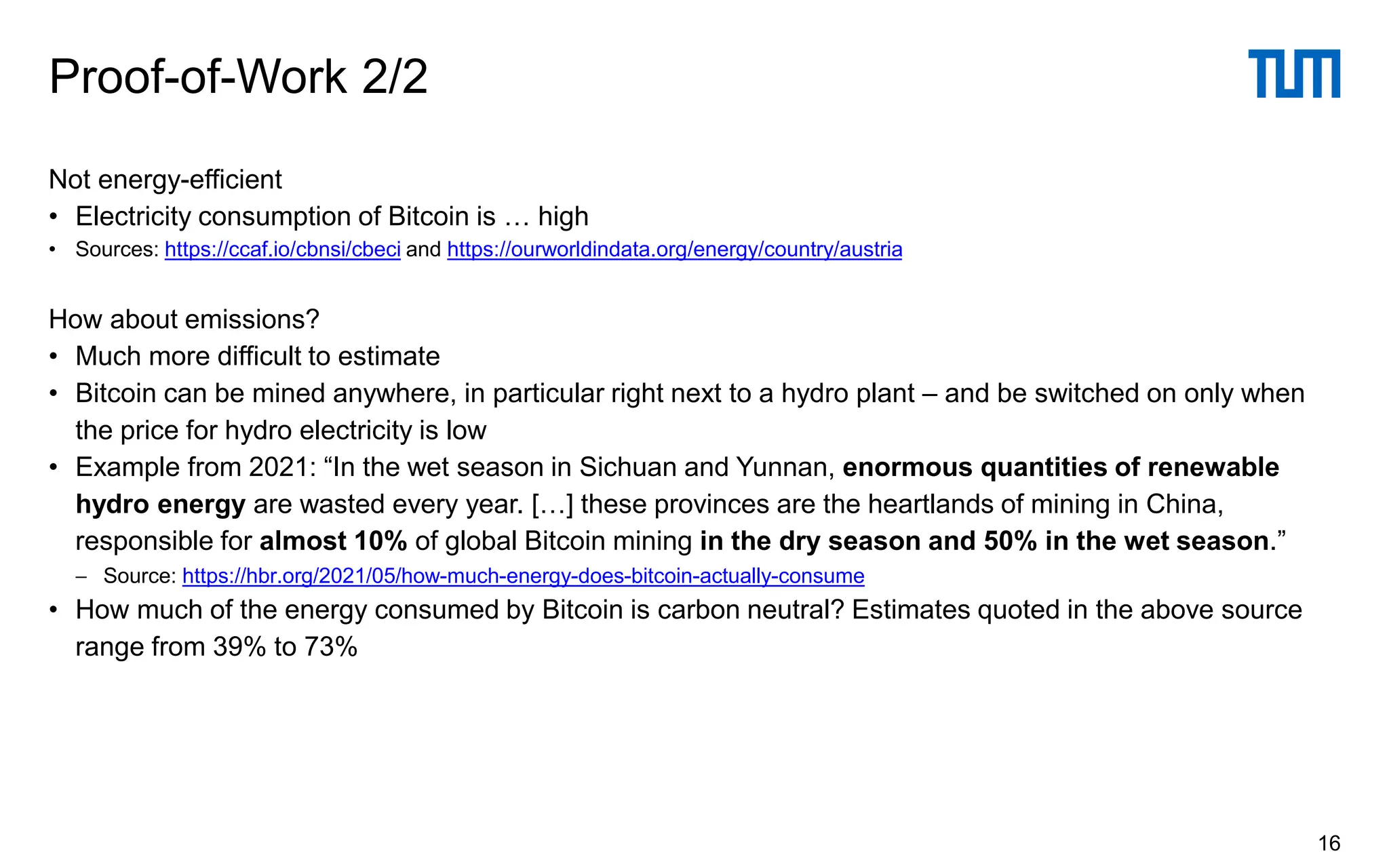 Not energy-efficient
• Electricity consumption of Bitcoin is … high
• Sources: https://ccaf.io/cbnsi/cbeci and https://ourworldindata.org/energy/country/austria
How about emissions?
• Much more difficult to estimate
• Bitcoin can be mined anywhere, in particular right next to a hydro plant – and be switched on only when
the price for hydro electricity is low
• Example from 2021: “In the wet season in Sichuan and Yunnan, enormous quantities of renewable
hydro energy are wasted every year. […] these provinces are the heartlands of mining in China,
responsible for almost 10% of global Bitcoin mining in the dry season and 50% in the wet season.”
− Source: https://hbr.org/2021/05/how-much-energy-does-bitcoin-actually-consume
• How much of the energy consumed by Bitcoin is carbon neutral? Estimates quoted in the above source
range from 39% to 73%
Proof-of-Work 2/2
16
 