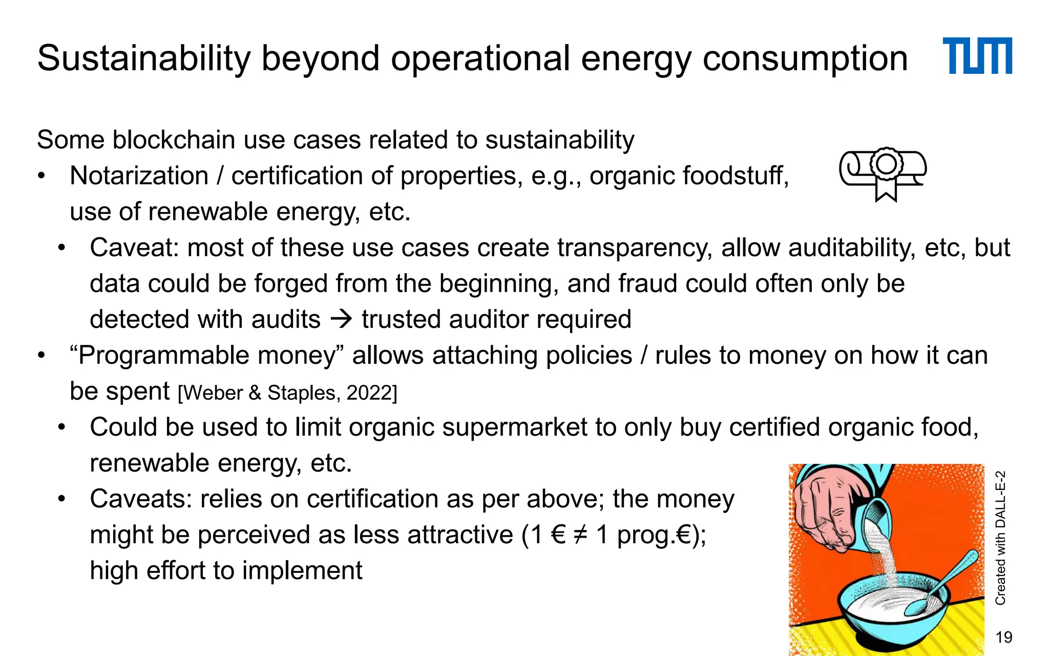 Some blockchain use cases related to sustainability
• Notarization / certification of properties, e.g., organic foodstuff,
use of renewable energy, etc.
• Caveat: most of these use cases create transparency, allow auditability, etc, but
data could be forged from the beginning, and fraud could often only be
detected with audits → trusted auditor required
• “Programmable money” allows attaching policies / rules to money on how it can
be spent [Weber & Staples, 2022]
• Could be used to limit organic supermarket to only buy certified organic food,
renewable energy, etc.
• Caveats: relies on certification as per above; the money
might be perceived as less attractive (1 € ≠ 1 prog.€);
high effort to implement
Sustainability beyond operational energy consumption
19
Created
with
DALL-E-2
 