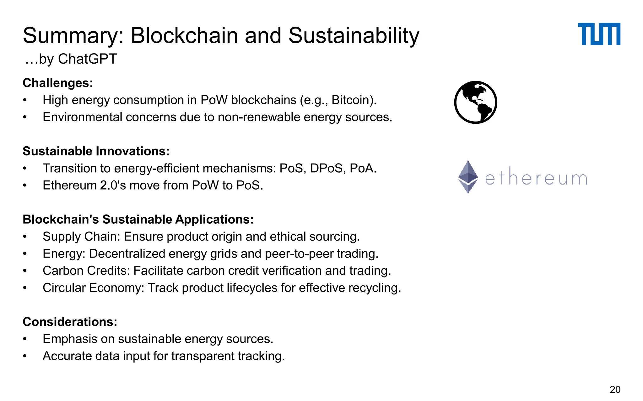Challenges:
• High energy consumption in PoW blockchains (e.g., Bitcoin).
• Environmental concerns due to non-renewable energy sources.
Sustainable Innovations:
• Transition to energy-efficient mechanisms: PoS, DPoS, PoA.
• Ethereum 2.0's move from PoW to PoS.
Blockchain's Sustainable Applications:
• Supply Chain: Ensure product origin and ethical sourcing.
• Energy: Decentralized energy grids and peer-to-peer trading.
• Carbon Credits: Facilitate carbon credit verification and trading.
• Circular Economy: Track product lifecycles for effective recycling.
Considerations:
• Emphasis on sustainable energy sources.
• Accurate data input for transparent tracking.
Summary: Blockchain and Sustainability
20
…by ChatGPT
 