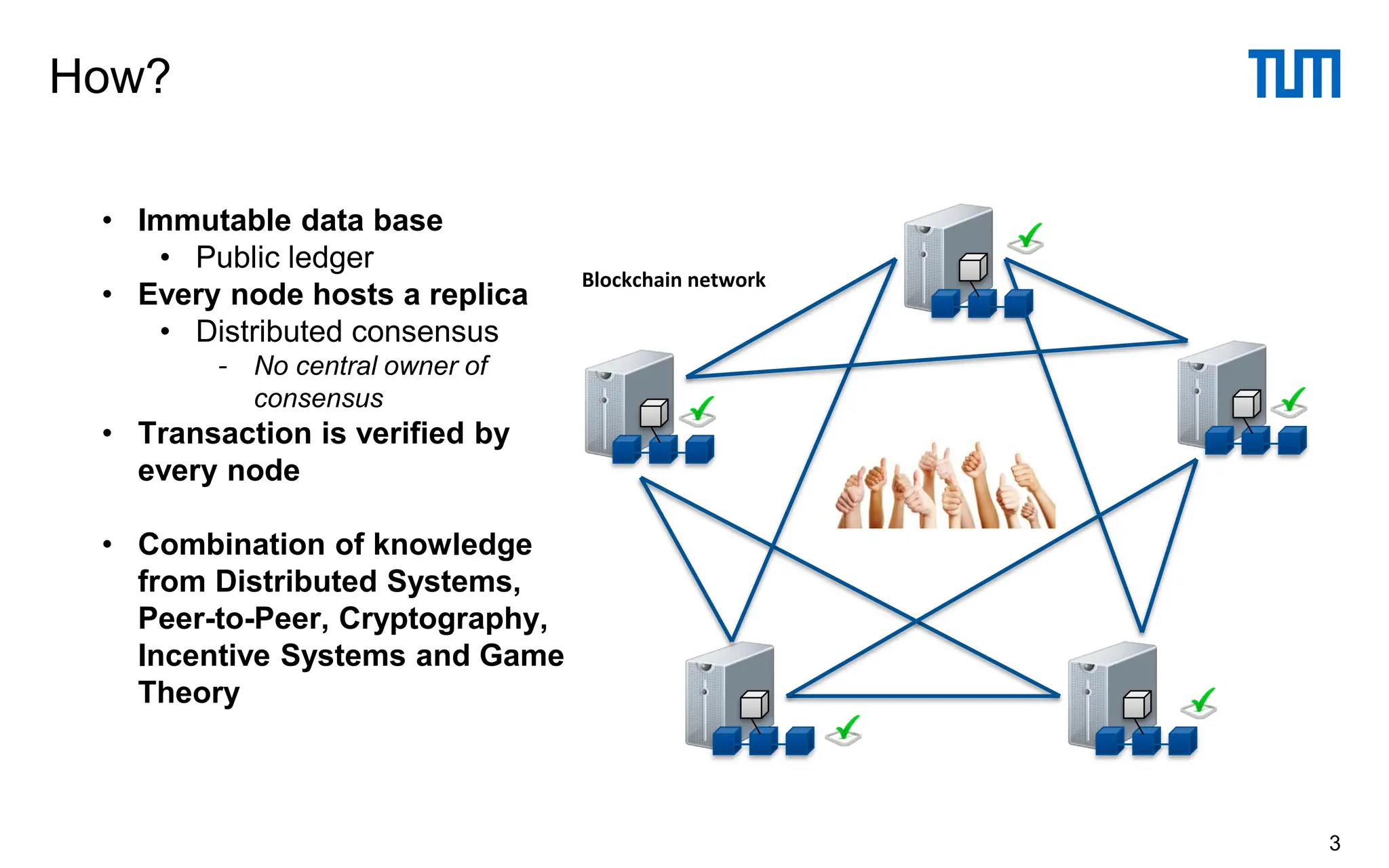 How?
3
• Immutable data base
• Public ledger
• Every node hosts a replica
• Distributed consensus
- No central owner of
consensus
• Transaction is verified by
every node
• Combination of knowledge
from Distributed Systems,
Peer-to-Peer, Cryptography,
Incentive Systems and Game
Theory
Blockchain network
 