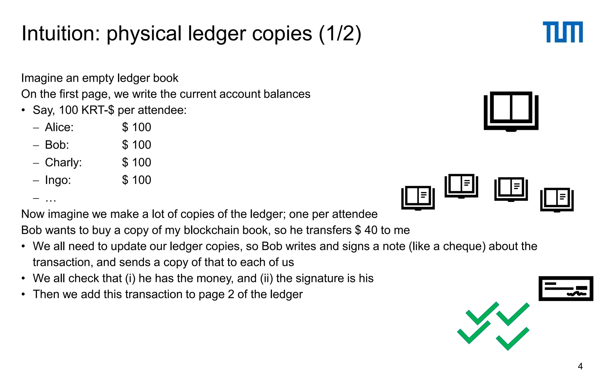 Imagine an empty ledger book
On the first page, we write the current account balances
• Say, 100 KRT-$ per attendee:
− Alice: $ 100
− Bob: $ 100
− Charly: $ 100
− Ingo: $ 100
− …
Now imagine we make a lot of copies of the ledger; one per attendee
Bob wants to buy a copy of my blockchain book, so he transfers $ 40 to me
• We all need to update our ledger copies, so Bob writes and signs a note (like a cheque) about the
transaction, and sends a copy of that to each of us
• We all check that (i) he has the money, and (ii) the signature is his
• Then we add this transaction to page 2 of the ledger
Intuition: physical ledger copies (1/2)
4
 