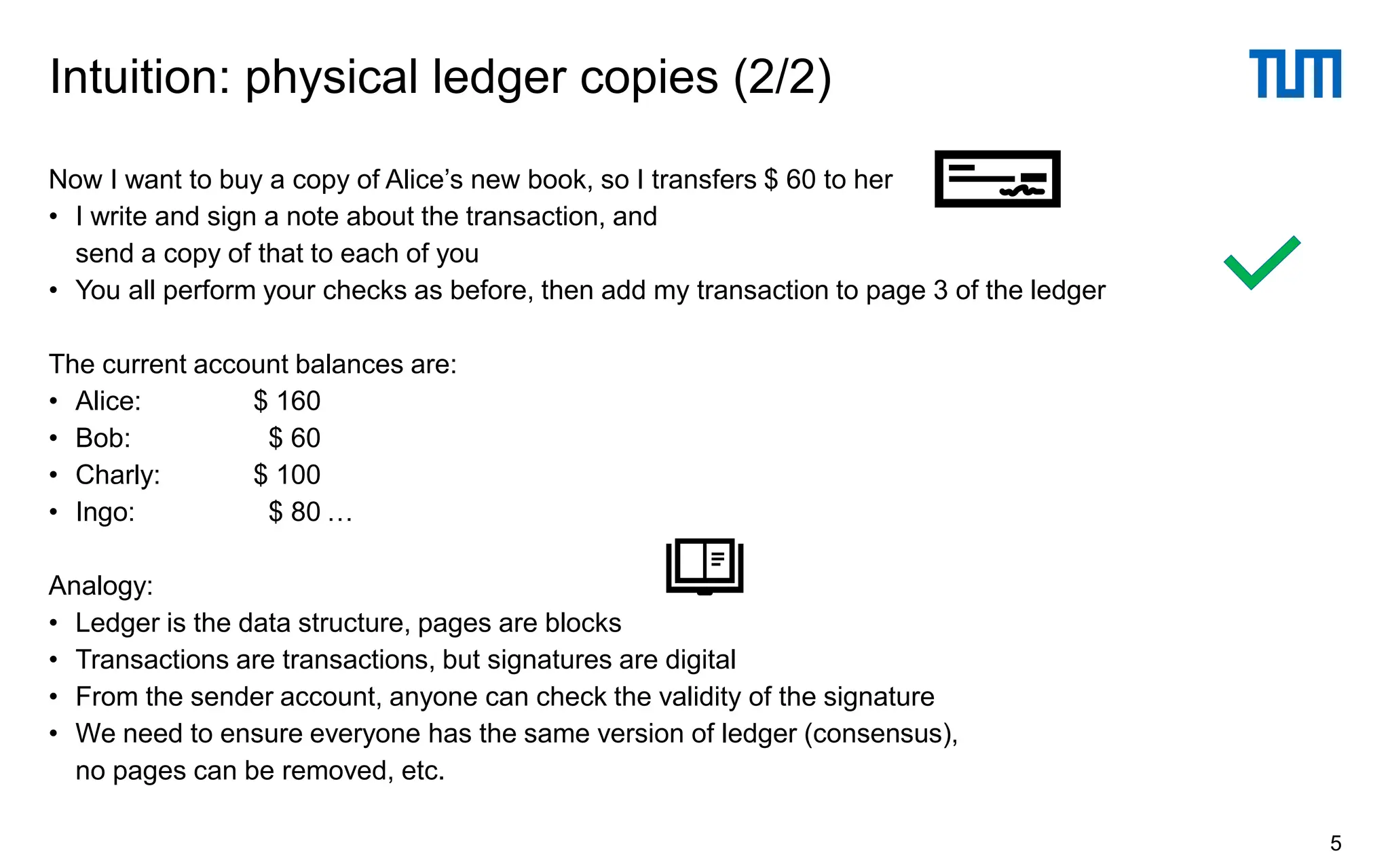 Now I want to buy a copy of Alice’s new book, so I transfers $ 60 to her
• I write and sign a note about the transaction, and
send a copy of that to each of you
• You all perform your checks as before, then add my transaction to page 3 of the ledger
The current account balances are:
• Alice: $ 160
• Bob: $ 60
• Charly: $ 100
• Ingo: $ 80 …
Analogy:
• Ledger is the data structure, pages are blocks
• Transactions are transactions, but signatures are digital
• From the sender account, anyone can check the validity of the signature
• We need to ensure everyone has the same version of ledger (consensus),
no pages can be removed, etc.
Intuition: physical ledger copies (2/2)
5
 