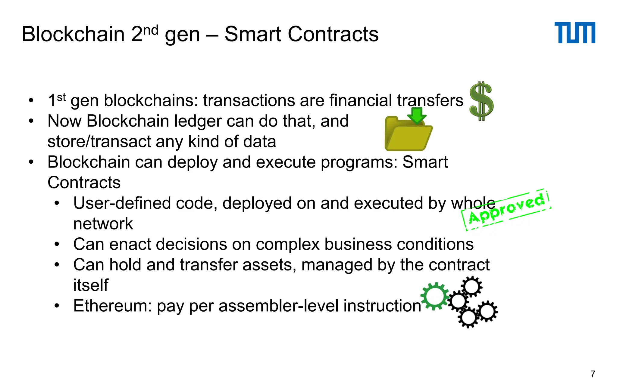 Blockchain 2nd gen – Smart Contracts
7
• 1st gen blockchains: transactions are financial transfers
• Now Blockchain ledger can do that, and
store/transact any kind of data
• Blockchain can deploy and execute programs: Smart
Contracts
• User-defined code, deployed on and executed by whole
network
• Can enact decisions on complex business conditions
• Can hold and transfer assets, managed by the contract
itself
• Ethereum: pay per assembler-level instruction
 