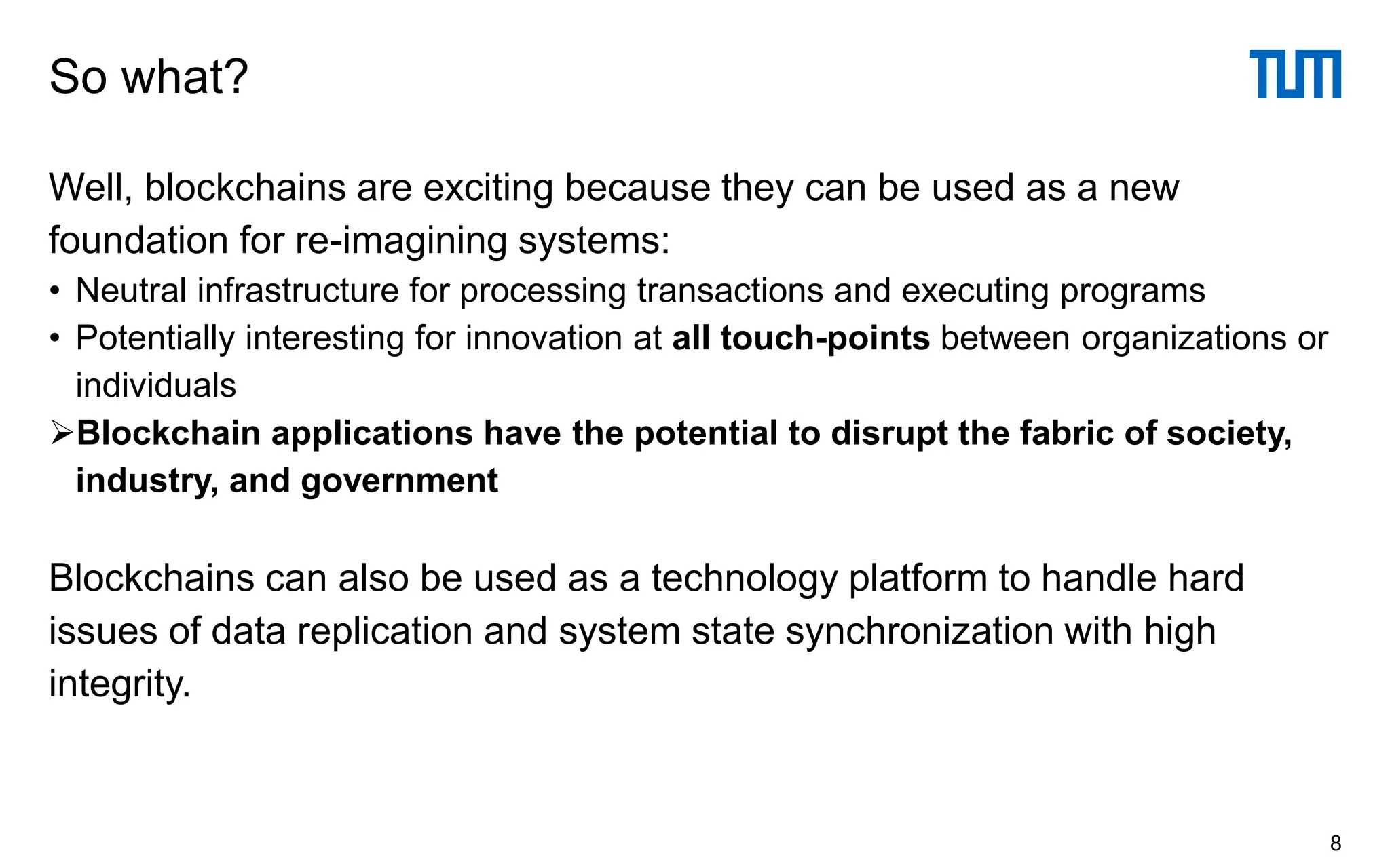 Well, blockchains are exciting because they can be used as a new
foundation for re-imagining systems:
• Neutral infrastructure for processing transactions and executing programs
• Potentially interesting for innovation at all touch-points between organizations or
individuals
➢Blockchain applications have the potential to disrupt the fabric of society,
industry, and government
Blockchains can also be used as a technology platform to handle hard
issues of data replication and system state synchronization with high
integrity.
So what?
8
 