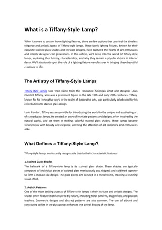 What is a Tiffany-Style Lamp?
When it comes to custom home lighting fixtures, there are few options that can rival the timeless
elegance and artistic appeal of Tiffany-style lamps. These iconic lighting fixtures, known for their
exquisite stained glass shades and intricate designs, have captured the hearts of art enthusiasts
and interior designers for generations. In this article, we'll delve into the world of Tiffany-style
lamps, exploring their history, characteristics, and why they remain a popular choice in interior
decor. We'll also touch upon the role of a lighting fixture manufacturer in bringing these beautiful
creations to life.
The Artistry of Tiffany-Style Lamps
Tiffany-style lamps take their name from the renowned American artist and designer Louis
Comfort Tiffany, who was a prominent figure in the late 19th and early 20th centuries. Tiffany,
known for his innovative work in the realm of decorative arts, was particularly celebrated for his
contributions to stained glass design.
Louis Comfort Tiffany was responsible for introducing the world to the unique and captivating art
of stained glass lamps. He created an array of intricate patterns and designs, often inspired by the
natural world, and set them in striking, colorful stained glass shades. These lamps became
synonymous with beauty and elegance, catching the attention of art collectors and enthusiasts
alike.
What Defines a Tiffany-Style Lamp?
Tiffany-style lamps are instantly recognizable due to their characteristic features:
1. Stained Glass Shades
The hallmark of a Tiffany-style lamp is its stained glass shade. These shades are typically
composed of individual pieces of colored glass meticulously cut, shaped, and soldered together
to form a mosaic-like design. The glass pieces are secured in a metal frame, creating a stunning
visual effect.
2. Artistic Patterns
One of the most striking aspects of Tiffany-style lamps is their intricate and artistic designs. The
shades often feature motifs inspired by nature, including floral patterns, dragonflies, and peacock
feathers. Geometric designs and abstract patterns are also common. The use of vibrant and
contrasting colors in the glass pieces enhances the overall beauty of the lamp.
 