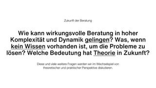 Wie kann wirkungsvolle Beratung in hoher
Komplexität und Dynamik gelingen? Was, wenn
kein Wissen vorhanden ist, um die Probleme zu
lösen? Welche Bedeutung hat Theorie in Zukunft?
Diese und viele weitere Fragen werden wir im Wechselspiel von
theoretischer und praktischer Perspektive diskutieren.
Zukunft der Beratung
 