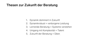Thesen zur Zukunft der Beratung
1. Dynamik dominiert in Zukunft
2. Dynamikrobust = verborgene Leistung
3. Lernende Beratung = Systeme verstehen
4. Umgang mit Komplexität = Talent
5. Zukunft der Beratung = Üben
 