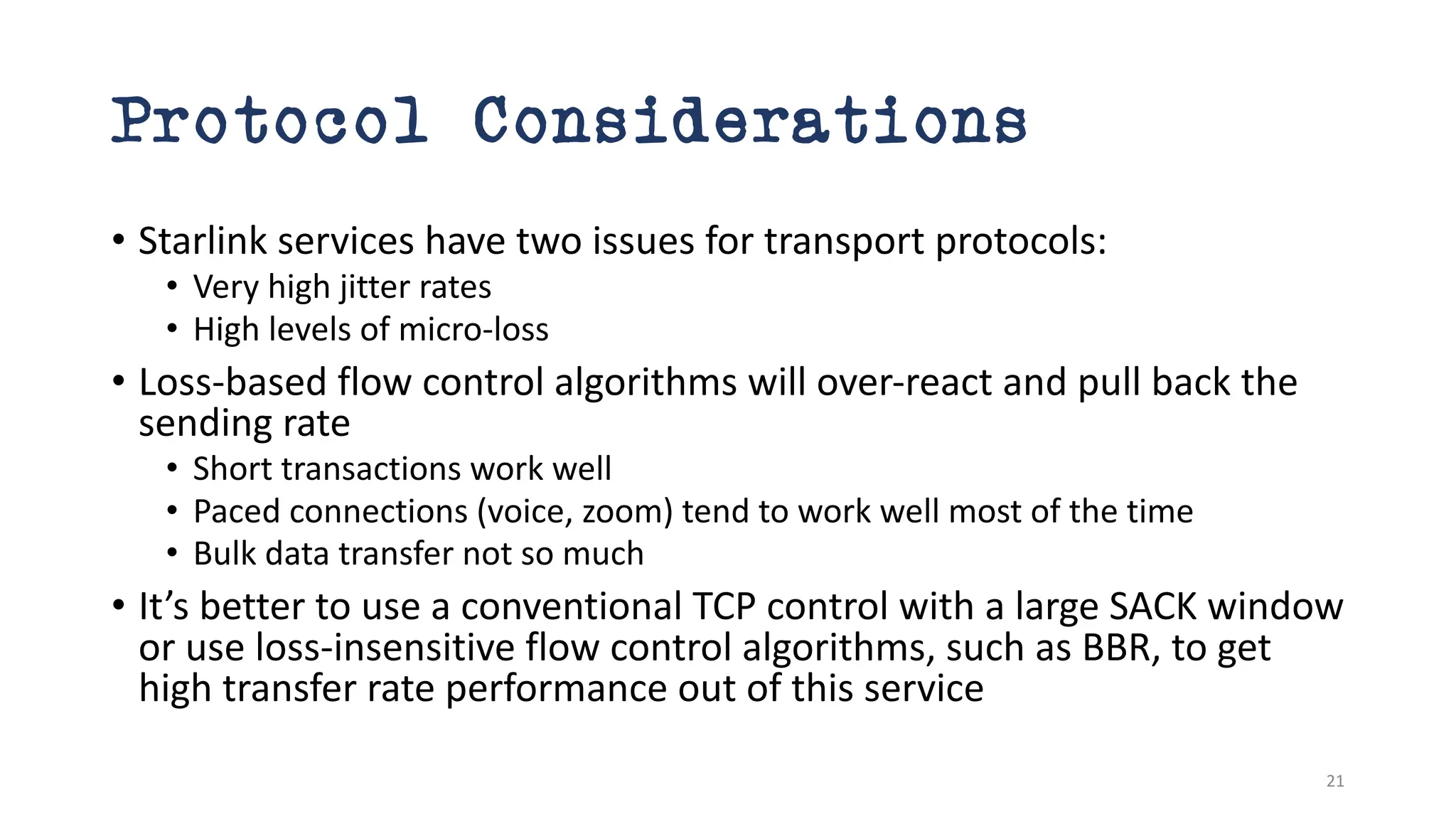 Protocol Considerations
• Starlink services have two issues for transport protocols:
• Very high jitter rates
• High levels of micro-loss
• Loss-based flow control algorithms will over-react and pull back the
sending rate
• Short transactions work well
• Paced connections (voice, zoom) tend to work well most of the time
• Bulk data transfer not so much
• It’s better to use a conventional TCP control with a large SACK window
or use loss-insensitive flow control algorithms, such as BBR, to get
high transfer rate performance out of this service
21
 