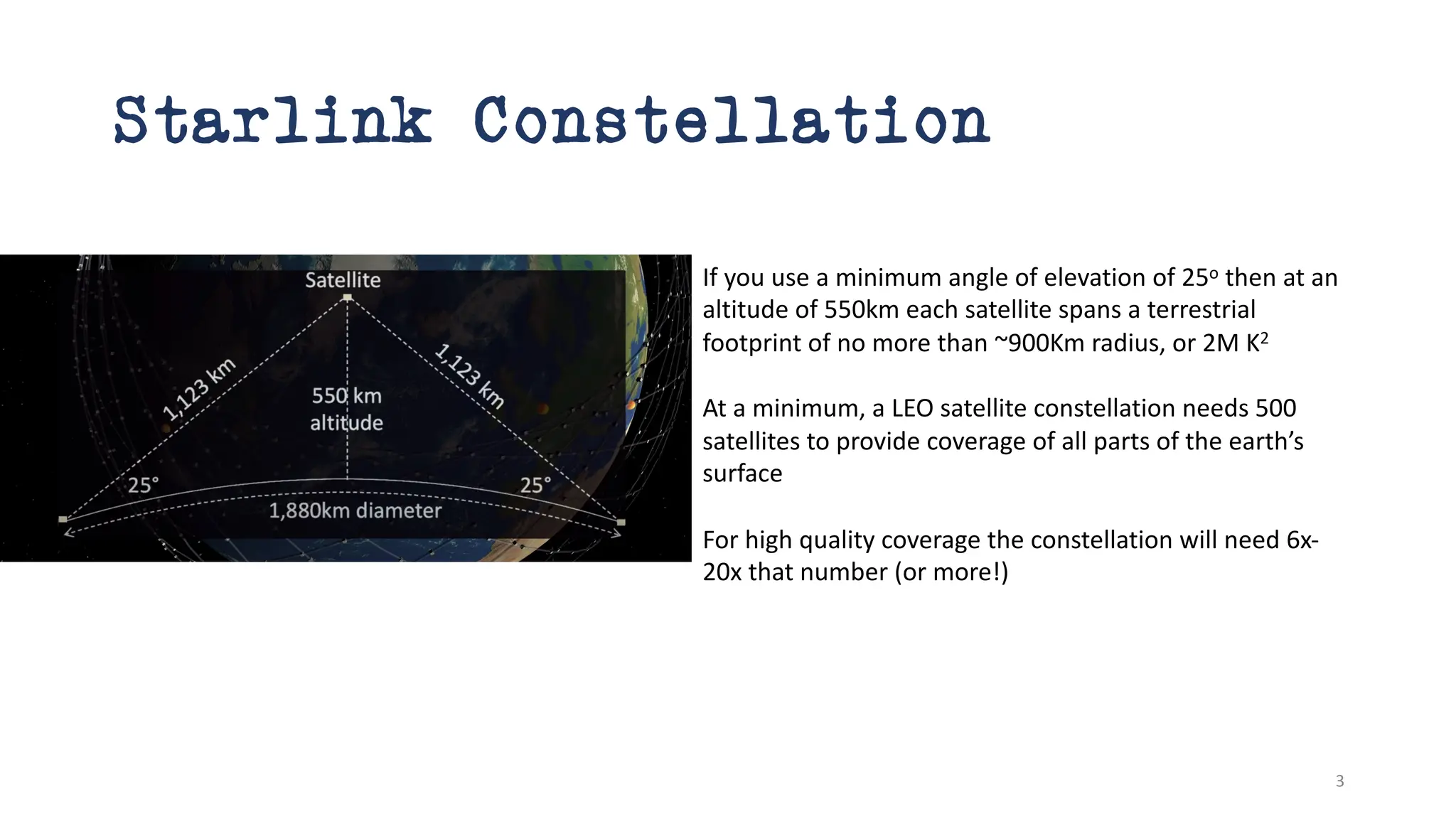 Starlink Constellation
If you use a minimum angle of elevation of 25o then at an
altitude of 550km each satellite spans a terrestrial
footprint of no more than ~900Km radius, or 2M K2
At a minimum, a LEO satellite constellation needs 500
satellites to provide coverage of all parts of the earth’s
surface
For high quality coverage the constellation will need 6x-
20x that number (or more!)
3
 