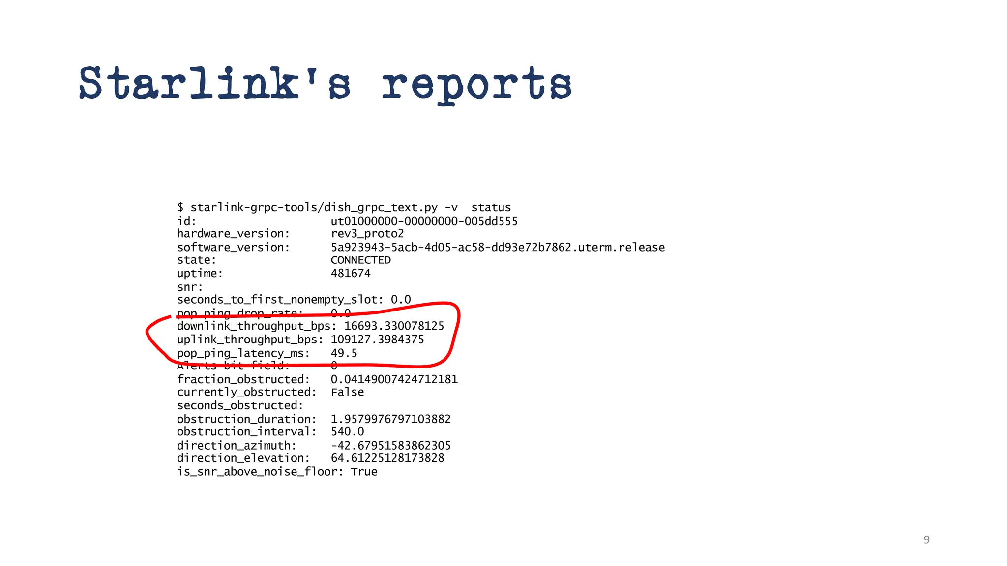 Starlink’s reports
$ starlink-grpc-tools/dish_grpc_text.py -v status
id: ut01000000-00000000-005dd555
hardware_version: rev3_proto2
software_version: 5a923943-5acb-4d05-ac58-dd93e72b7862.uterm.release
state: CONNECTED
uptime: 481674
snr:
seconds_to_first_nonempty_slot: 0.0
pop_ping_drop_rate: 0.0
downlink_throughput_bps: 16693.330078125
uplink_throughput_bps: 109127.3984375
pop_ping_latency_ms: 49.5
Alerts bit field: 0
fraction_obstructed: 0.04149007424712181
currently_obstructed: False
seconds_obstructed:
obstruction_duration: 1.9579976797103882
obstruction_interval: 540.0
direction_azimuth: -42.67951583862305
direction_elevation: 64.61225128173828
is_snr_above_noise_floor: True
9
 
