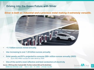 WWW.SILVERONE.COM TSX-V: SVE FF: BRK1 OTCQX: SLVRF
6
Driving into the Green Future with Silver
Silver is both an industrial and a precious metal making it extremely versatile.
• ~1.1 billion ounces mined annually
• Use increasing to over 1.25 billion ounces annually
• Solar panels and EV’s projected to consume 200+ million ounces annually (2025)
• Up to 500 million ounces for solar alone by 2050
• One of the world’s most reflective and best conductors of electricity
Sources: CPM Group Silver Yearbook 2020, The Silver Institute 2022 and The World Bank
 