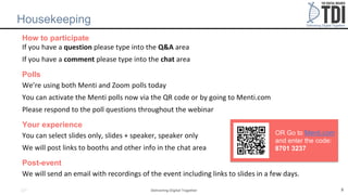 Delivering Digital Together
Housekeeping
How to participate
If you have a question please type into the Q&A area
If you have a comment please type into the chat area
Polls
We’re using both Menti and Zoom polls today
You can activate the Menti polls now via the QR code or by going to Menti.com
Please respond to the poll questions throughout the webinar
Your experience
You can select slides only, slides + speaker, speaker only
We will post links to booths and other info in the chat area
Post-event
We will send an email with recordings of the event including links to slides in a few days.
5
SP
OR Go to Menti.com
and enter the code:
8701 3237
 