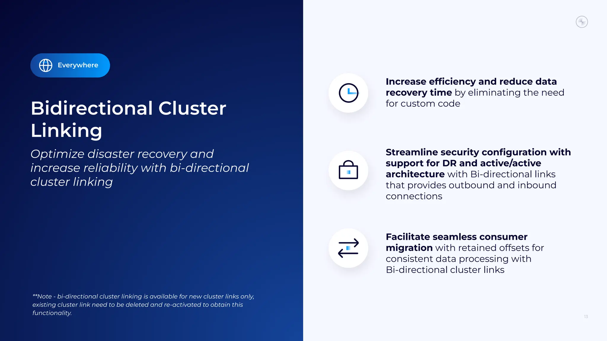 Bidirectional Cluster
Linking
13
Optimize disaster recovery and
increase reliability with bi-directional
cluster linking
Facilitate seamless consumer
migration with retained offsets for
consistent data processing with
Bi-directional cluster links
Increase efﬁciency and reduce data
recovery time by eliminating the need
for custom code
Streamline security conﬁguration with
support for DR and active/active
architecture with Bi-directional links
that provides outbound and inbound
connections
Everywhere
**Note - bi-directional cluster linking is available for new cluster links only,
existing cluster link need to be deleted and re-activated to obtain this
functionality.
 