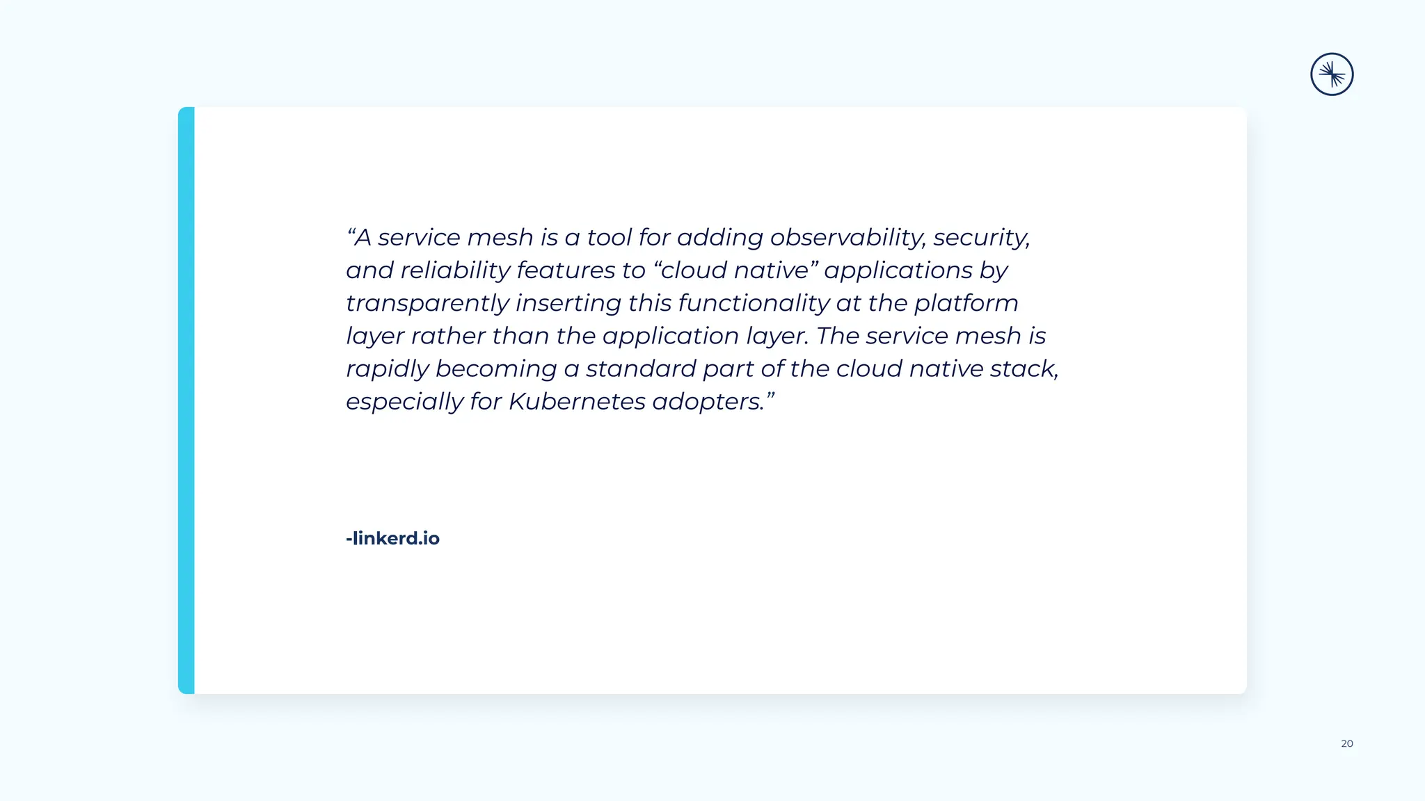 “A service mesh is a tool for adding observability, security,
and reliability features to “cloud native” applications by
transparently inserting this functionality at the platform
layer rather than the application layer. The service mesh is
rapidly becoming a standard part of the cloud native stack,
especially for Kubernetes adopters.”
20
-linkerd.io
 