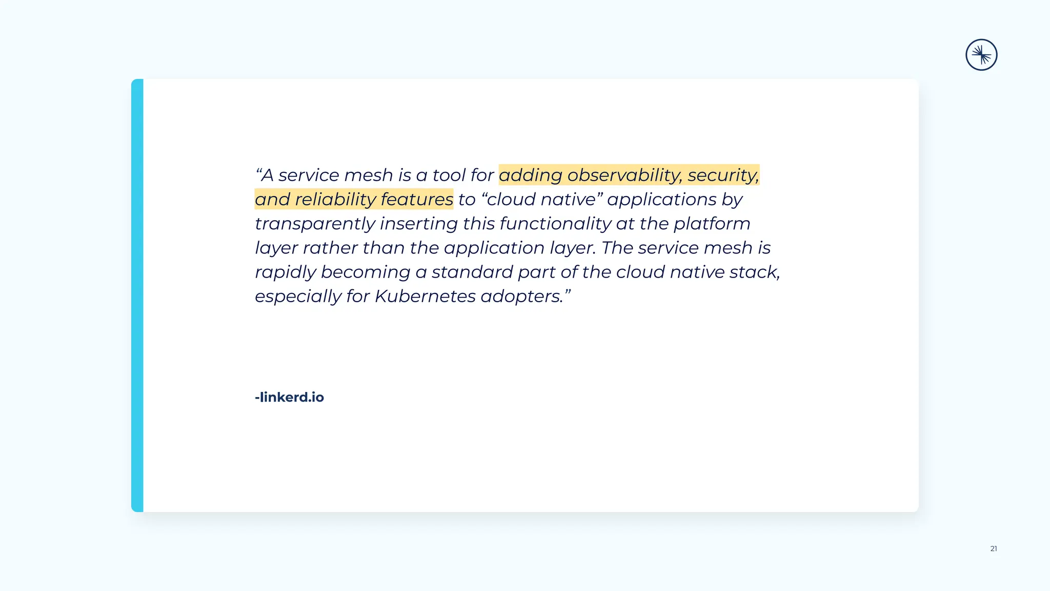 “A service mesh is a tool for adding observability, security,
and reliability features to “cloud native” applications by
transparently inserting this functionality at the platform
layer rather than the application layer. The service mesh is
rapidly becoming a standard part of the cloud native stack,
especially for Kubernetes adopters.”
21
-linkerd.io
 